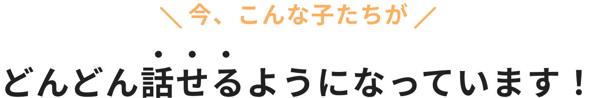 今、こんな子たちがどんどん話せるようになっています！