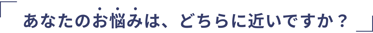 あなたのお悩みは、どちらに近いですか？