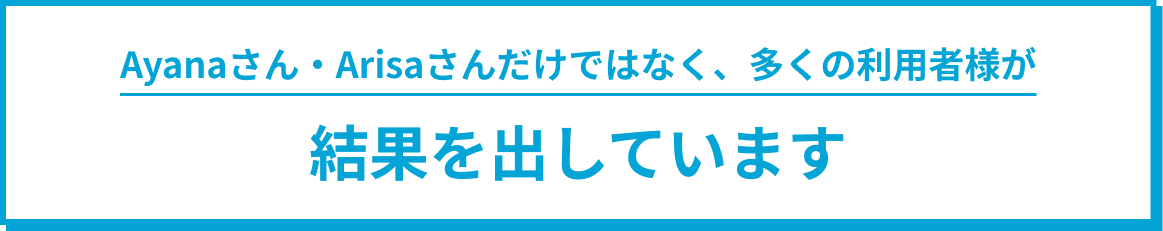 Ayanaさん・Arisaさんだけではなく、多くの利用者様が結果を出しています