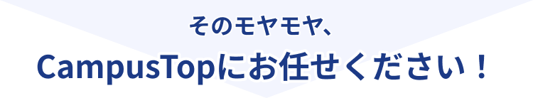 そのモヤモヤ、CampusTopにお任せください！