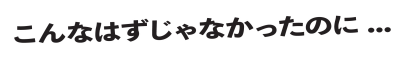 こんなはずじゃなかったのに...